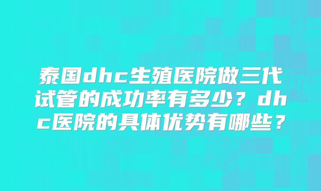 泰国dhc生殖医院做三代试管的成功率有多少？dhc医院的具体优势有哪些？