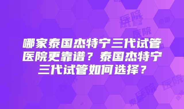 哪家泰国杰特宁三代试管医院更靠谱？泰国杰特宁三代试管如何选择？