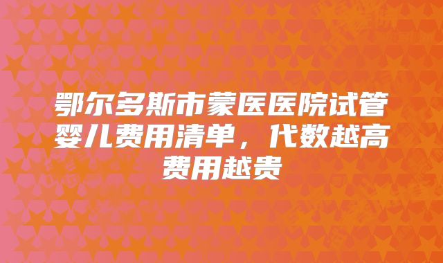 鄂尔多斯市蒙医医院试管婴儿费用清单，代数越高费用越贵