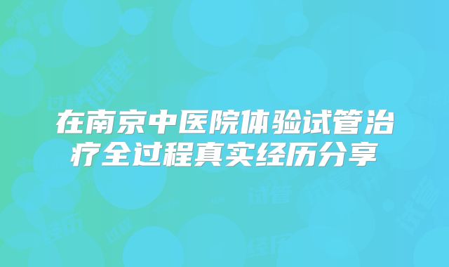 在南京中医院体验试管治疗全过程真实经历分享