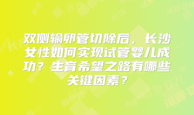 双侧输卵管切除后,长沙女性如何实现试管婴儿成功?生育希望之路有哪些关键因素?