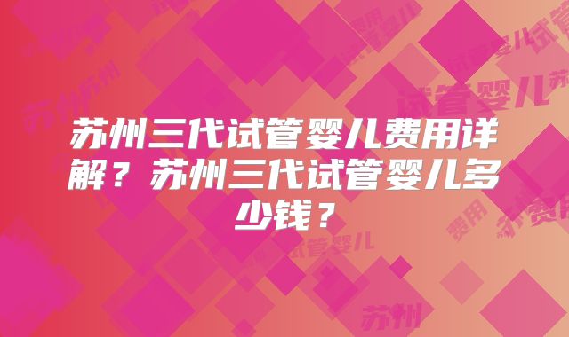 苏州三代试管婴儿费用详解？苏州三代试管婴儿多少钱？