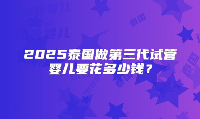 2025泰国做第三代试管婴儿要花多少钱?