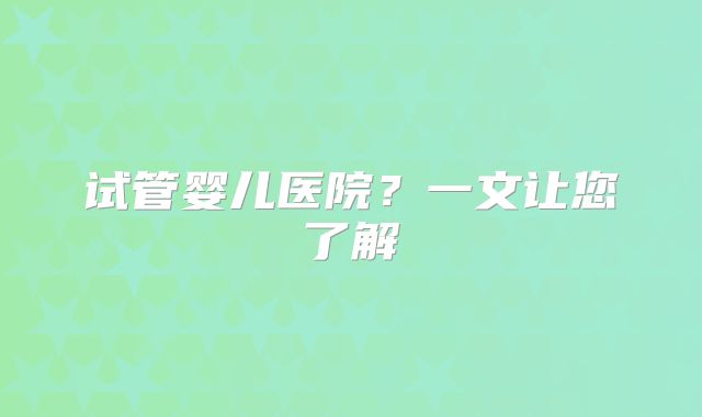 试管婴儿医院？一文让您了解