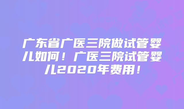 广东省广医三院做试管婴儿如何！广医三院试管婴儿2020年费用！