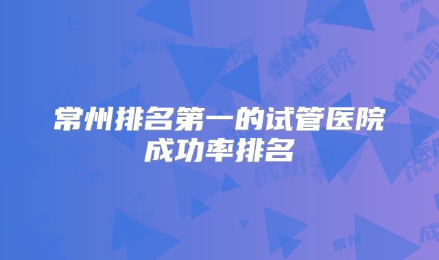 常州排名第一的试管医院成功率排名