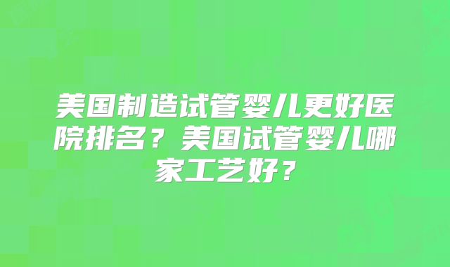 美国制造试管婴儿更好医院排名？美国试管婴儿哪家工艺好？