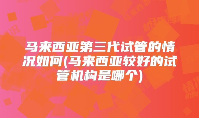 马来西亚第三代试管的情况如何(马来西亚较好的试管机构是哪个)