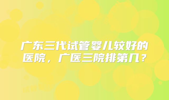 广东三代试管婴儿较好的医院，广医三院排第几？