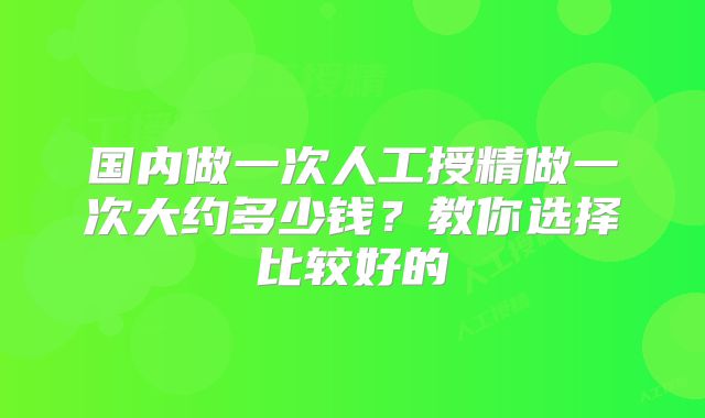 国内做一次人工授精做一次大约多少钱？教你选择比较好的