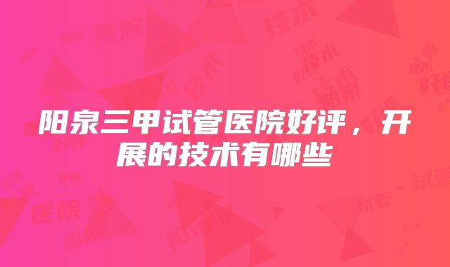 阳泉三甲试管医院好评，开展的技术有哪些