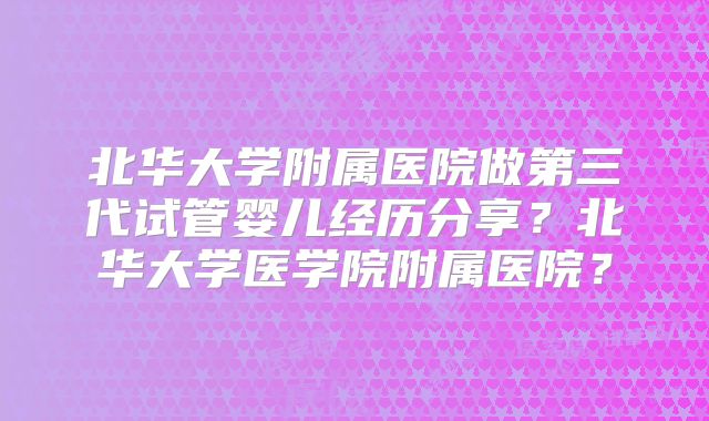 北华大学附属医院做第三代试管婴儿经历分享？北华大学医学院附属医院？