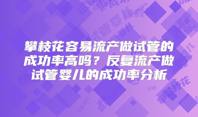 攀枝花容易流产做试管的成功率高吗？反复流产做试管婴儿的成功率分析
