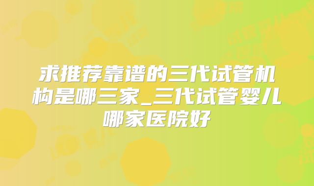 求推荐靠谱的三代试管机构是哪三家_三代试管婴儿哪家医院好