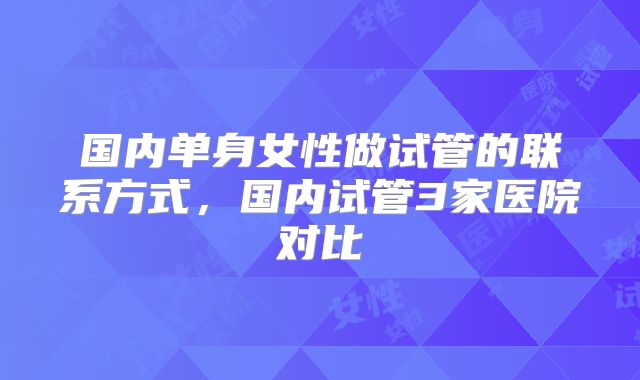 国内单身女性做试管的联系方式，国内试管3家医院对比
