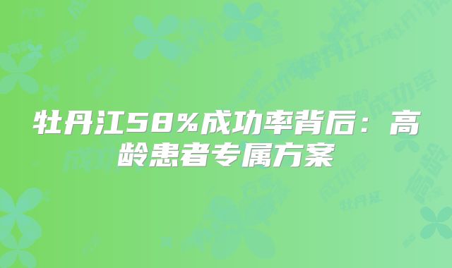 牡丹江58%成功率背后：高龄患者专属方案