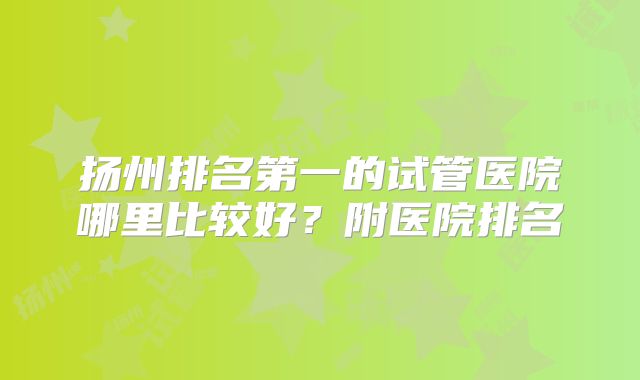 扬州排名第一的试管医院哪里比较好？附医院排名