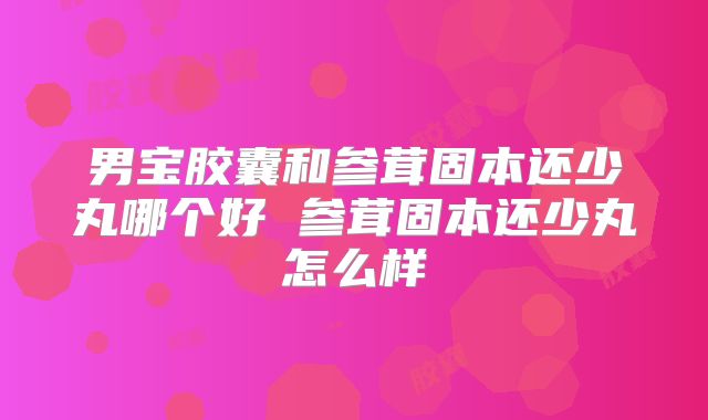 男宝胶囊和参茸固本还少丸哪个好 参茸固本还少丸怎么样