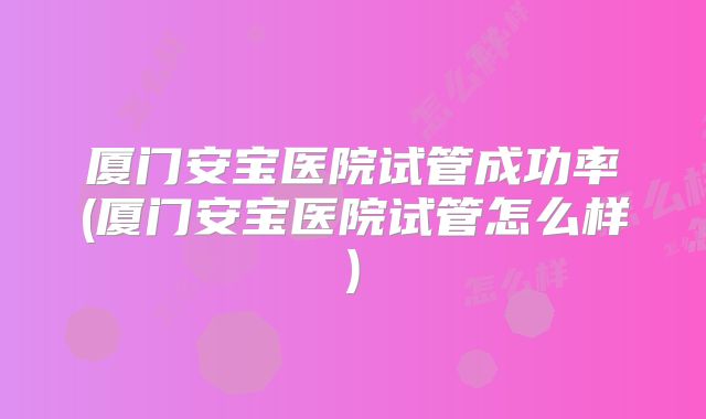 厦门安宝医院试管成功率(厦门安宝医院试管怎么样)
