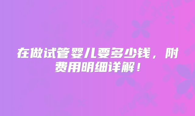 在做试管婴儿要多少钱,附费用明细详解!