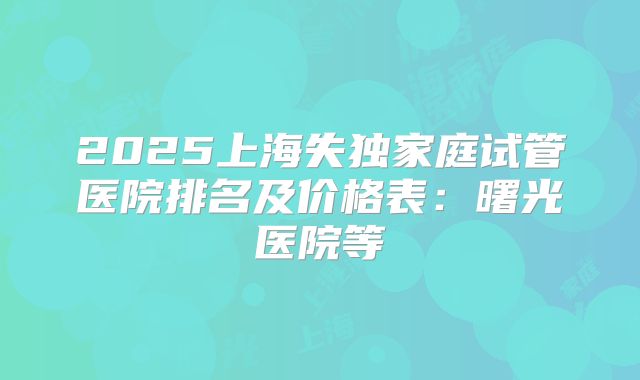 2025上海失独家庭试管医院排名及价格表：曙光医院等