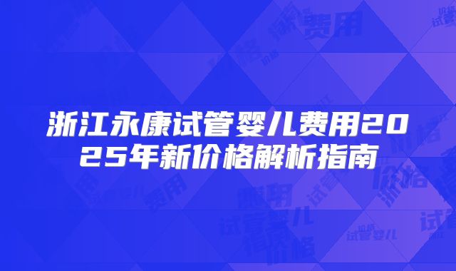 浙江永康试管婴儿费用2025年新价格解析指南