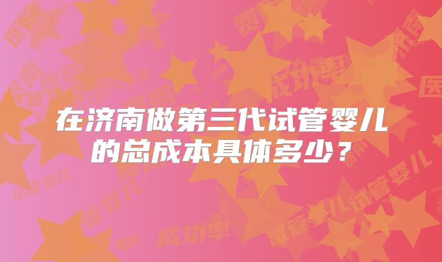 在济南做第三代试管婴儿的总成本具体多少？