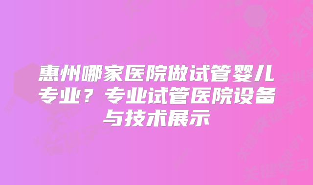 惠州哪家医院做试管婴儿专业？专业试管医院设备与技术展示
