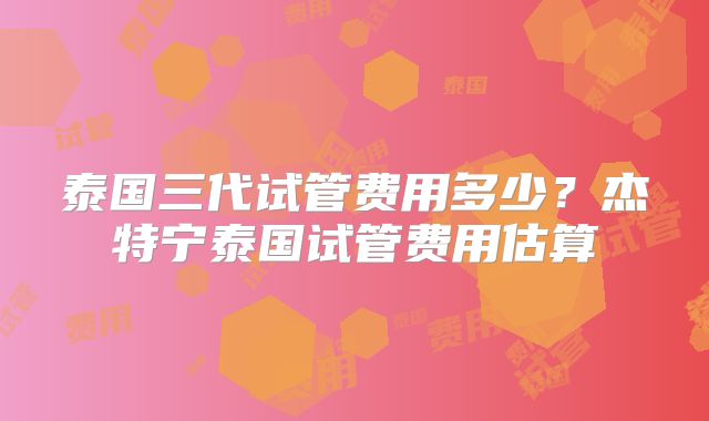 泰国三代试管费用多少？杰特宁泰国试管费用估算