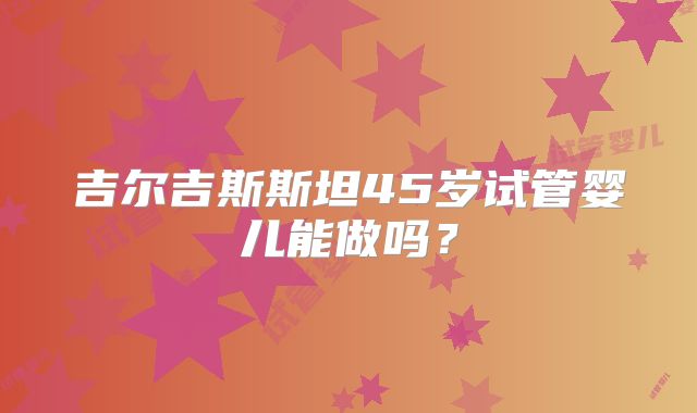 吉尔吉斯斯坦45岁试管婴儿能做吗？