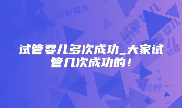 试管婴儿多次成功_大家试管几次成功的！