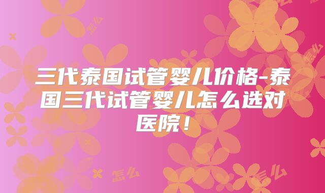 三代泰国试管婴儿价格-泰国三代试管婴儿怎么选对医院！