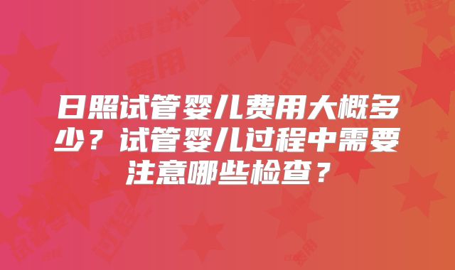 日照试管婴儿费用大概多少？试管婴儿过程中需要注意哪些检查？
