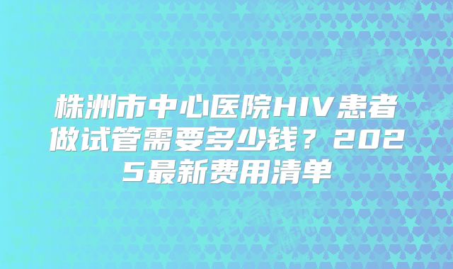 株洲市中心医院HIV患者做试管需要多少钱？2025最新费用清单