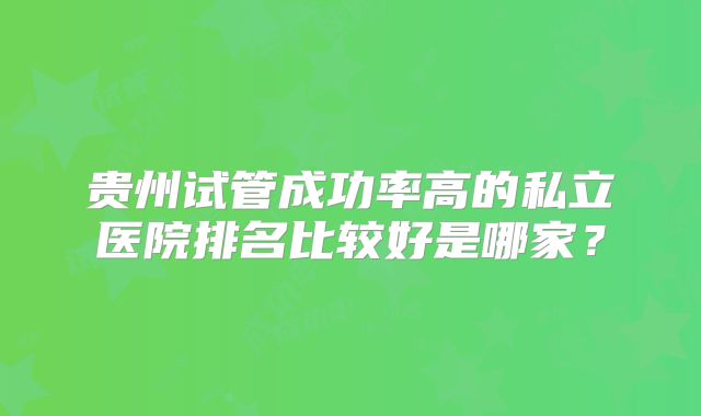 贵州试管成功率高的私立医院排名比较好是哪家？