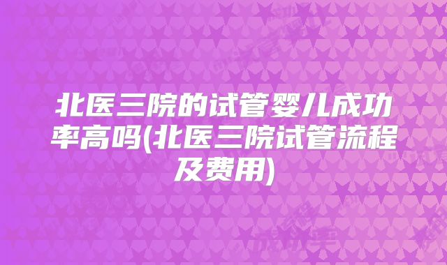 北医三院的试管婴儿成功率高吗(北医三院试管流程及费用)