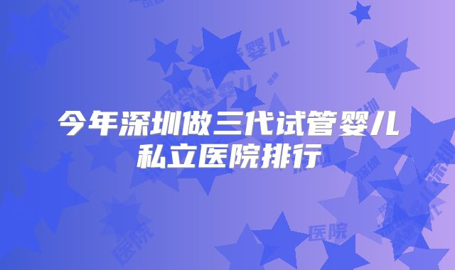 今年深圳做三代试管婴儿私立医院排行