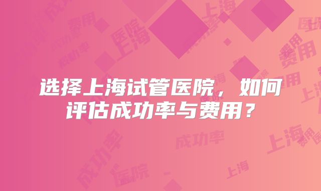 选择上海试管医院，如何评估成功率与费用？
