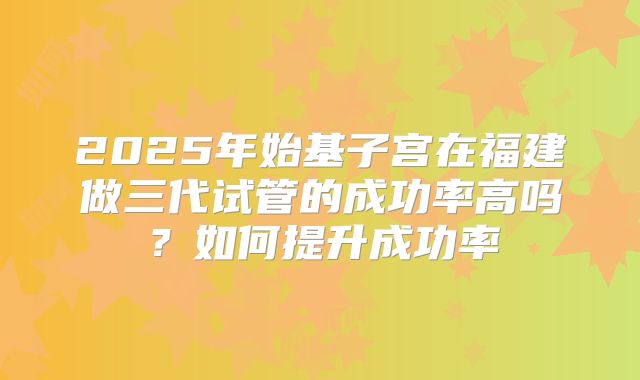 2025年始基子宫在福建做三代试管的成功率高吗？如何提升成功率
