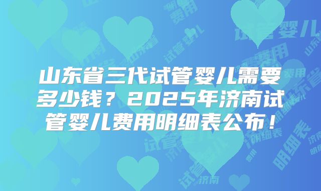山东省三代试管婴儿需要多少钱？2025年济南试管婴儿费用明细表公布！