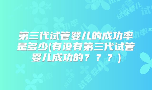 第三代试管婴儿的成功率是多少(有没有第三代试管婴儿成功的???)