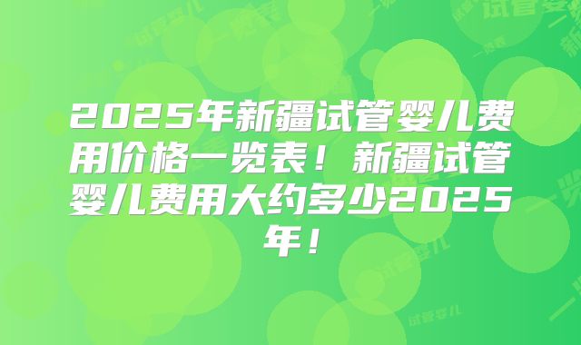 2025年新疆试管婴儿费用价格一览表！新疆试管婴儿费用大约多少2025年！