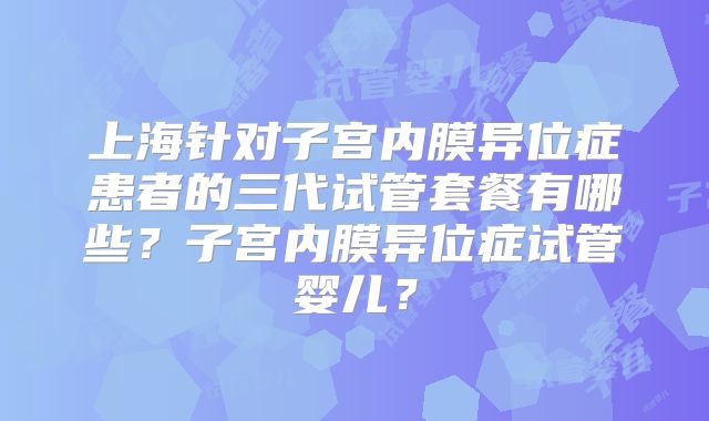 上海针对子宫内膜异位症患者的三代试管套餐有哪些？子宫内膜异位症试管婴儿？