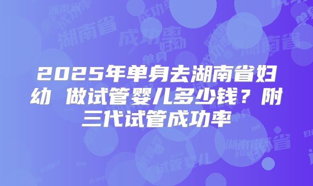 2025年单身去湖南省妇幼 做试管婴儿多少钱？附三代试管成功率