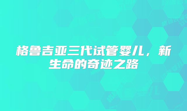 格鲁吉亚三代试管婴儿，新生命的奇迹之路