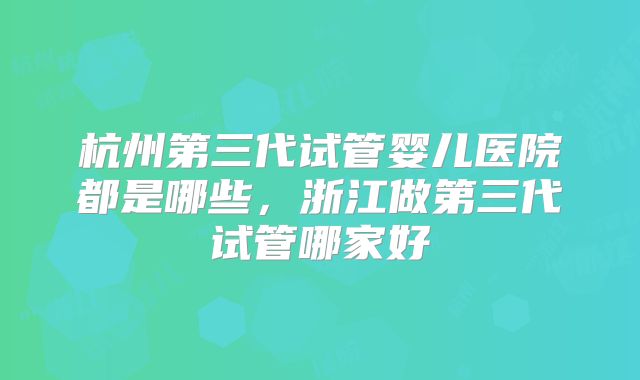 杭州第三代试管婴儿医院都是哪些，浙江做第三代试管哪家好