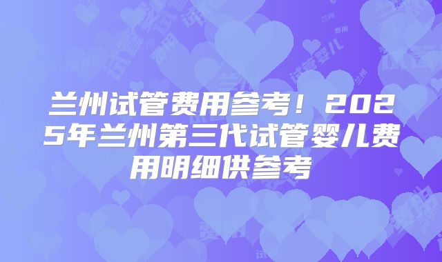 兰州试管费用参考！2025年兰州第三代试管婴儿费用明细供参考