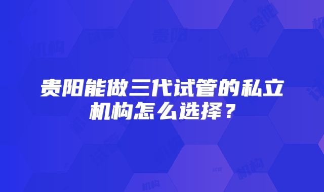 贵阳能做三代试管的私立机构怎么选择？
