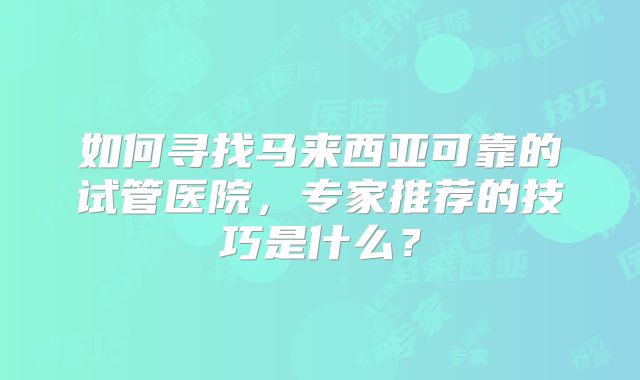 如何寻找马来西亚可靠的试管医院，专家推荐的技巧是什么？