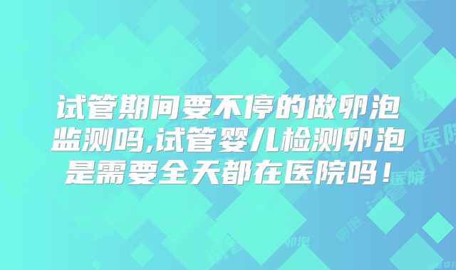 试管期间要不停的做卵泡监测吗,试管婴儿检测卵泡是需要全天都在医院吗!